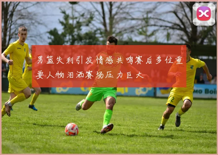 男篮失利引发情感共鸣赛后多位重要人物泪洒赛场压力巨大