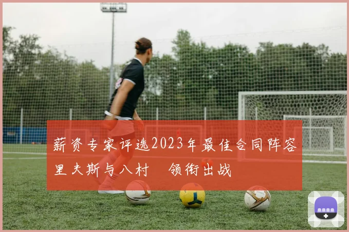 薪资专家评选2023年最佳合同阵容里夫斯与八村塁领衔出战
