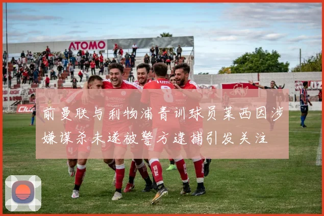 前曼联与利物浦青训球员莱西因涉嫌谋杀未遂被警方逮捕引发关注