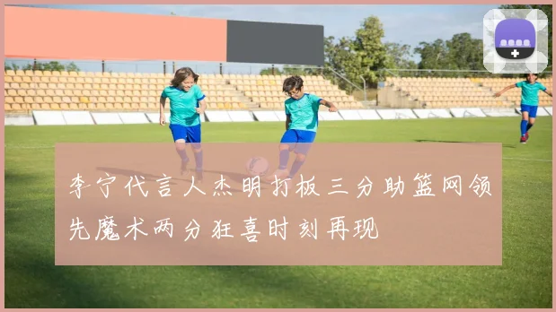 李宁代言人杰明打板三分助篮网领先魔术两分狂喜时刻再现
