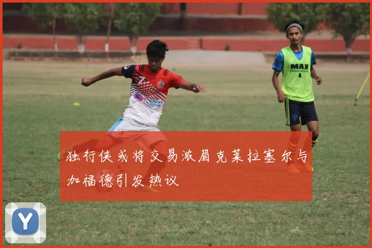 独行侠或将交易浓眉克莱拉塞尔与加福德引发热议