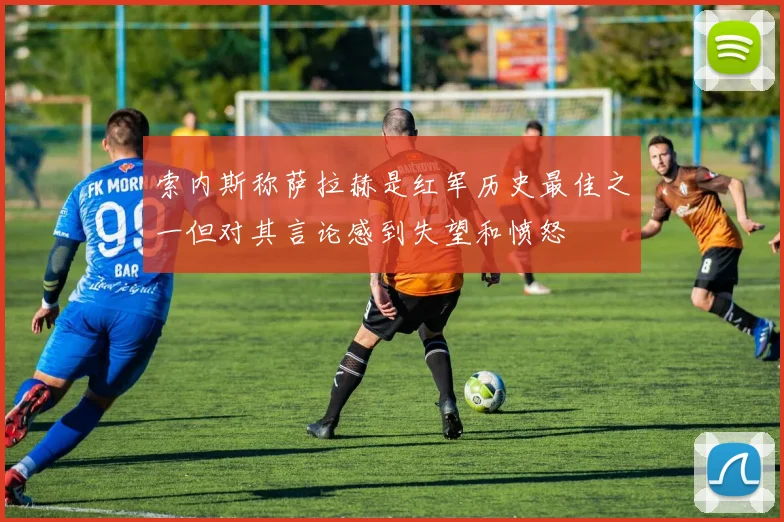 索内斯称萨拉赫是红军历史最佳之一但对其言论感到失望和愤怒