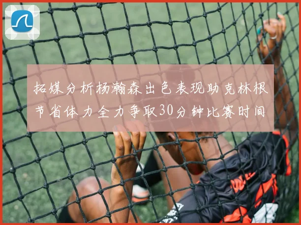 拓媒分析杨瀚森出色表现助克林根节省体力全力争取30分钟比赛时间