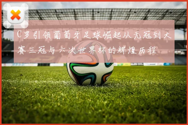 C罗引领葡萄牙足球崛起从无冠到大赛三冠与六次世界杯的辉煌历程