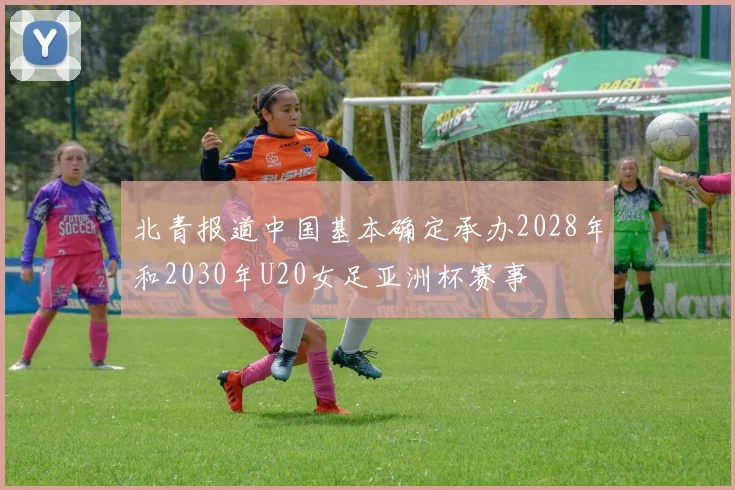 北青报道中国基本确定承办2028年和2030年U20女足亚洲杯赛事