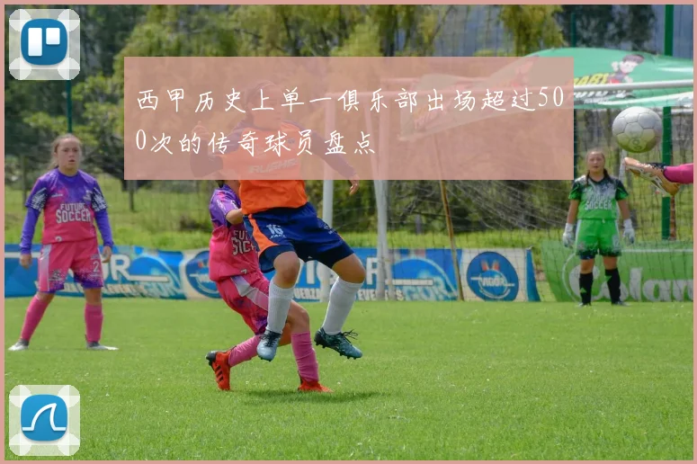 西甲历史上单一俱乐部出场超过500次的传奇球员盘点