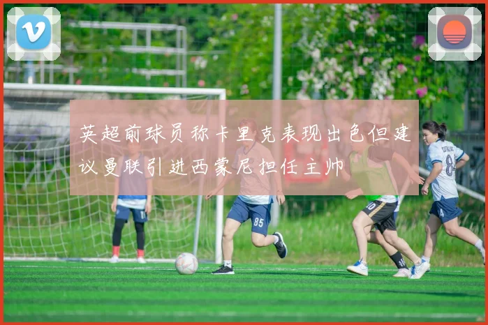 英超前球员称卡里克表现出色但建议曼联引进西蒙尼担任主帅