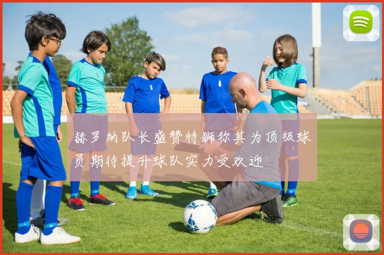 赫罗纳队长盛赞特狮称其为顶级球员期待提升球队实力受欢迎