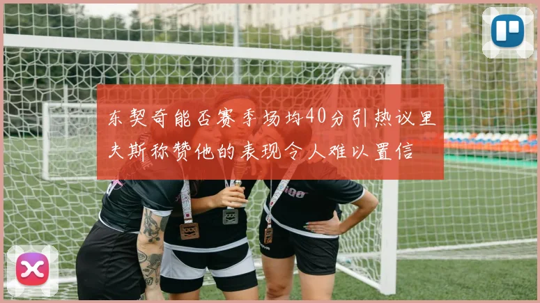 东契奇能否赛季场均40分引热议里夫斯称赞他的表现令人难以置信