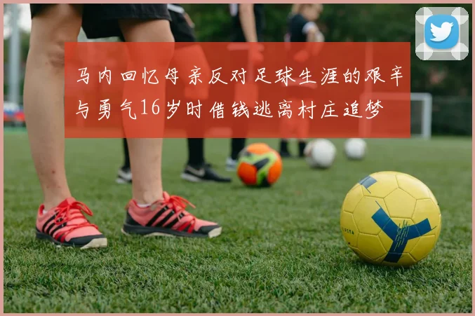 马内回忆母亲反对足球生涯的艰辛与勇气16岁时借钱逃离村庄追梦