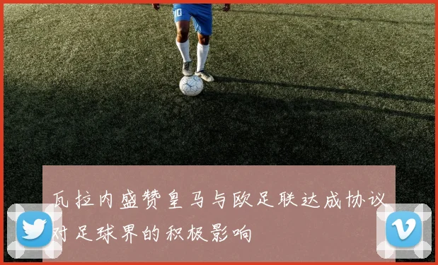 瓦拉内盛赞皇马与欧足联达成协议对足球界的积极影响