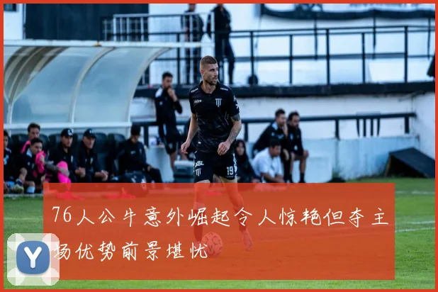 76人公牛意外崛起令人惊艳但夺主场优势前景堪忧