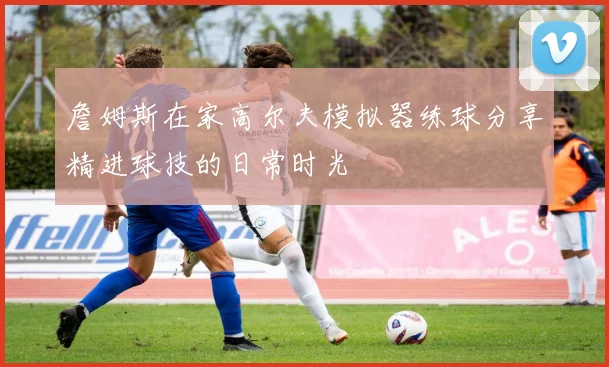 詹姆斯在家高尔夫模拟器练球分享精进球技的日常时光