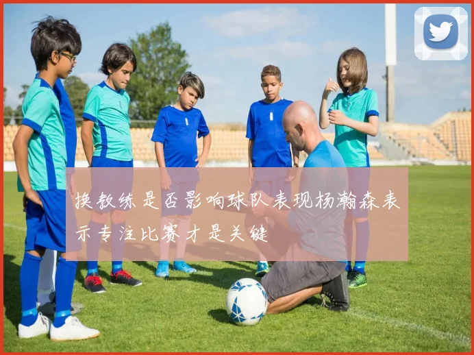 换教练是否影响球队表现杨瀚森表示专注比赛才是关键