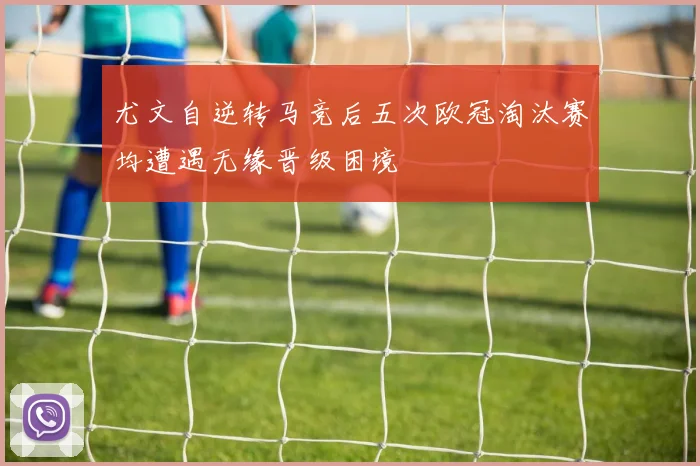 尤文自逆转马竞后五次欧冠淘汰赛均遭遇无缘晋级困境