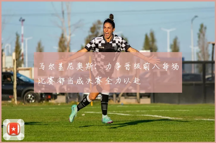 马尔基尼奥斯：力争晋级前八每场比赛都当成决赛全力以赴