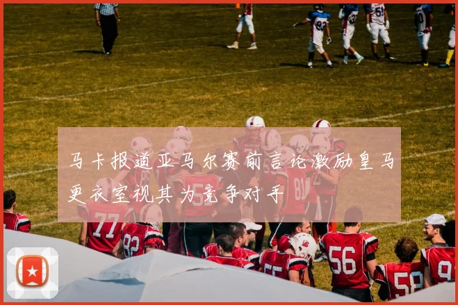 马卡报道亚马尔赛前言论激励皇马更衣室视其为竞争对手