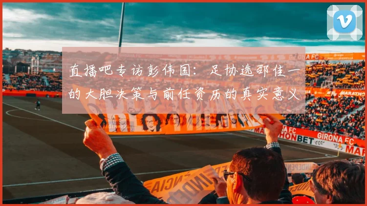 直播吧专访彭伟国：足协选邵佳一的大胆决策与前任资历的真实意义