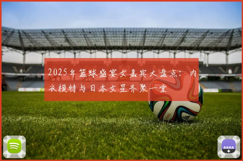 2025年篮球盛宴女嘉宾大盘点：内衣模特与日本女星齐聚一堂