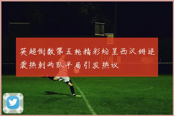 英超倒数第五轮精彩纷呈西汉姆逆袭热刺两队平局引发热议
