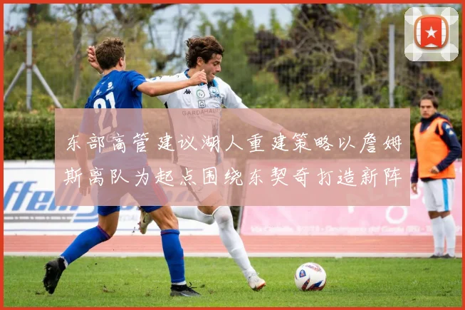 东部高管建议湖人重建策略以詹姆斯离队为起点围绕东契奇打造新阵容