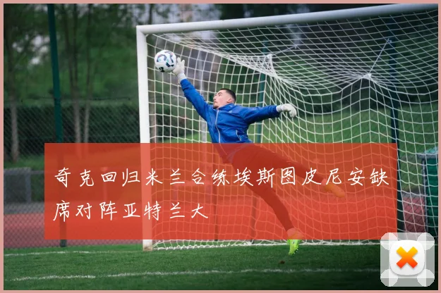 奇克回归米兰合练埃斯图皮尼安缺席对阵亚特兰大