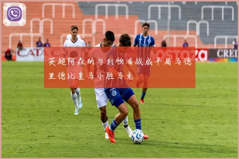 英超阿森纳与利物浦战成平局马德里德比皇马小胜马竞