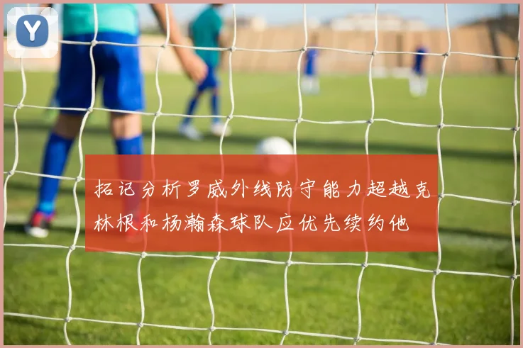 拓记分析罗威外线防守能力超越克林根和杨瀚森球队应优先续约他