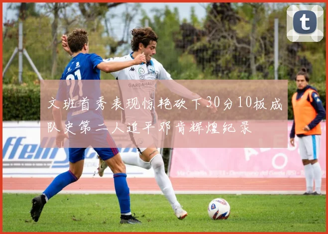 文班首秀表现惊艳砍下30分10板成队史第二人追平邓肯辉煌纪录